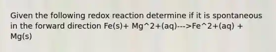 Given the following redox reaction determine if it is spontaneous in the forward direction Fe(s)+ Mg^2+(aq)--->Fe^2+(aq) + Mg(s)