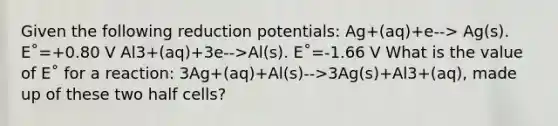 Given the following reduction potentials: Ag+(aq)+e--> Ag(s). E˚=+0.80 V Al3+(aq)+3e-->Al(s). E˚=-1.66 V What is the value of E˚ for a reaction: 3Ag+(aq)+Al(s)-->3Ag(s)+Al3+(aq), made up of these two half cells?