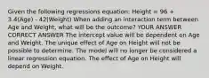 Given the following regressions equation: Height = 96 + 3.4(Age) - 42(Weight) When adding an interaction term between Age and Weight, what will be the outcome? YOUR ANSWER CORRECT ANSWER The intercept value will be dependent on Age and Weight. The unique effect of Age on Height will not be possible to determine. The model will no longer be considered a linear regression equation. The effect of Age on Height will depend on Weight.