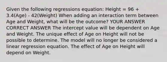 Given the following regressions equation: Height = 96 + 3.4(Age) - 42(Weight) When adding an interaction term between Age and Weight, what will be the outcome? YOUR ANSWER CORRECT ANSWER The intercept value will be dependent on Age and Weight. The unique effect of Age on Height will not be possible to determine. The model will no longer be considered a linear regression equation. The effect of Age on Height will depend on Weight.