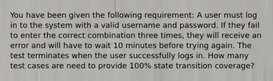 You have been given the following requirement: A user must log in to the system with a valid username and password. If they fail to enter the correct combination three times, they will receive an error and will have to wait 10 minutes before trying again. The test terminates when the user successfully logs in. How many test cases are need to provide 100% state transition coverage?