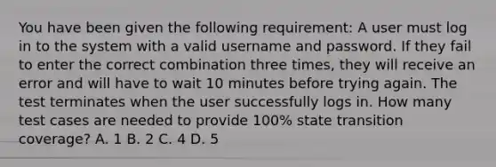 You have been given the following requirement: A user must log in to the system with a valid username and password. If they fail to enter the correct combination three times, they will receive an error and will have to wait 10 minutes before trying again. The test terminates when the user successfully logs in. How many test cases are needed to provide 100% state transition coverage? A. 1 B. 2 C. 4 D. 5