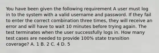 You have been given the following requirement A user must log in to the system with a valid username and password. If they fail to enter the correct combination three times, they will receive an error and will have to wait 10 minutes before trying again. The test terminates when the user successfully logs in. How many test cases are needed to provide 100% state transition coverage? A. 1 B. 2 C. 4 D. 5