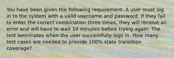 You have been given the following requirement: A user must log in to the system with a valid username and password. If they fail to enter the correct combination three times, they will receive an error and will have to wait 10 minutes before trying again. The test terminates when the user successfully logs in. How many test cases are needed to provide 100% state transition coverage?