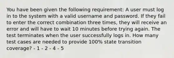 You have been given the following requirement: A user must log in to the system with a valid username and password. If they fail to enter the correct combination three times, they will receive an error and will have to wait 10 minutes before trying again. The test terminates when the user successfully logs in. How many test cases are needed to provide 100% state transition coverage? - 1 - 2 - 4 - 5