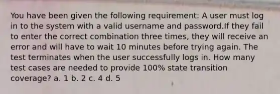 You have been given the following requirement: A user must log in to the system with a valid username and password.If they fail to enter the correct combination three times, they will receive an error and will have to wait 10 minutes before trying again. The test terminates when the user successfully logs in. How many test cases are needed to provide 100% state transition coverage? a. 1 b. 2 c. 4 d. 5