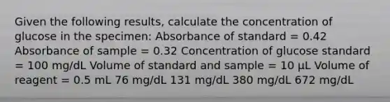 Given the following results, calculate the concentration of glucose in the specimen: Absorbance of standard = 0.42 Absorbance of sample = 0.32 Concentration of glucose standard = 100 mg/dL Volume of standard and sample = 10 µL Volume of reagent = 0.5 mL 76 mg/dL 131 mg/dL 380 mg/dL 672 mg/dL