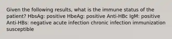 Given the following results, what is the immune status of the patient? HbsAg: positive HbeAg: positive Anti-HBc IgM: positive Anti-HBs: negative acute infection chronic infection immunization susceptible