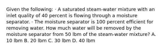 Given the following: · A saturated steam-water mixture with an inlet quality of 40 percent is flowing through a moisture separator. · The moisture separator is 100 percent efficient for removing water. How much water will be removed by the moisture separator from 50 lbm of the steam-water mixture? A. 10 lbm B. 20 lbm C. 30 lbm D. 40 lbm