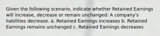 Given the following scenario, indicate whether Retained Earnings will increase, decrease or remain unchanged: A company's liabilities decrease. a. Retained Earnings increases b. Retained Earnings remains unchanged c. Retained Earnings decreases