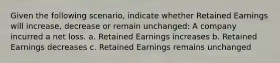 Given the following scenario, indicate whether Retained Earnings will increase, decrease or remain unchanged: A company incurred a net loss. a. Retained Earnings increases b. Retained Earnings decreases c. Retained Earnings remains unchanged