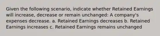 Given the following scenario, indicate whether Retained Earnings will increase, decrease or remain unchanged: A company's expenses decrease. a. Retained Earnings decreases b. Retained Earnings increases c. Retained Earnings remains unchanged