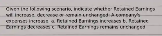 Given the following scenario, indicate whether Retained Earnings will increase, decrease or remain unchanged: A company's expenses increase. a. Retained Earnings increases b. Retained Earnings decreases c. Retained Earnings remains unchanged