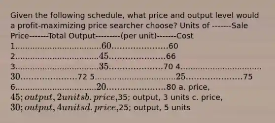 Given the following schedule, what price and output level would a profit-maximizing price searcher choose? Units of -------Sale Price-------Total Output---------(per unit)-------Cost 1...................................60.....................60 2..................................45.....................66 3..................................35....................70 4.................................30.....................72 5.................................25.....................75 6.................................20......................80 a. price, 45; output, 2 units b. price,35; output, 3 units c. price, 30; output, 4 units d. price,25; output, 5 units