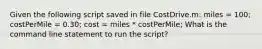 Given the following script saved in file CostDrive.m: miles = 100; costPerMile = 0.30; cost = miles * costPerMile; What is the command line statement to run the script?