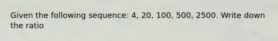 Given the following sequence: 4, 20, 100, 500, 2500. Write down the ratio