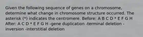 Given the following sequence of genes on a chromosome, determine what change in chromosome structure occurred. The asterisk (*) indicates the centromere. Before: A B C D * E F G H After: A C D * E F G H -gene duplication -terminal deletion -inversion -interstitial deletion