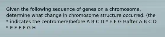 Given the following sequence of genes on a chromosome, determine what change in chromosome structure occurred. (the * indicates the centromere)before A B C D * E F G Hafter A B C D * E F E F G H