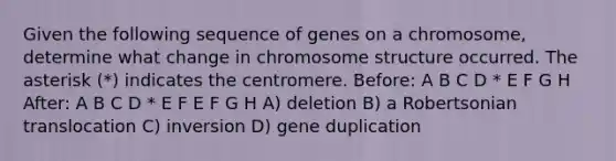 Given the following sequence of genes on a chromosome, determine what change in chromosome structure occurred. The asterisk (*) indicates the centromere. Before: A B C D * E F G H After: A B C D * E F E F G H A) deletion B) a Robertsonian translocation C) inversion D) gene duplication