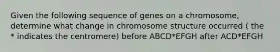 Given the following sequence of genes on a chromosome, determine what change in chromosome structure occurred ( the * indicates the centromere) before ABCD*EFGH after ACD*EFGH