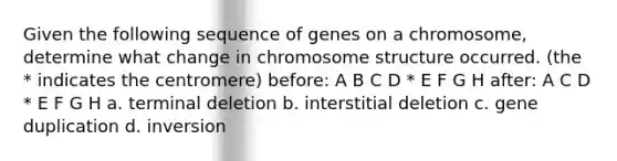 Given the following sequence of genes on a chromosome, determine what change in chromosome structure occurred. (the * indicates the centromere) before: A B C D * E F G H after: A C D * E F G H a. terminal deletion b. interstitial deletion c. gene duplication d. inversion