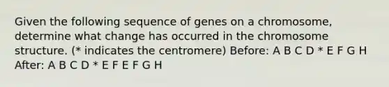 Given the following sequence of genes on a chromosome, determine what change has occurred in the chromosome structure. (* indicates the centromere) Before: A B C D * E F G H After: A B C D * E F E F G H