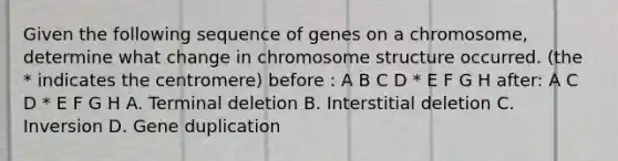 Given the following sequence of genes on a chromosome, determine what change in chromosome structure occurred. (the * indicates the centromere) before : A B C D * E F G H after: A C D * E F G H A. Terminal deletion B. Interstitial deletion C. Inversion D. Gene duplication