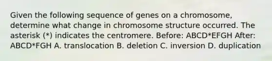 Given the following sequence of genes on a chromosome, determine what change in chromosome structure occurred. The asterisk (*) indicates the centromere. Before: ABCD*EFGH After: ABCD*FGH A. translocation B. deletion C. inversion D. duplication