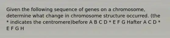 Given the following sequence of genes on a chromosome, determine what change in chromosome structure occurred. (the * indicates the centromere)before A B C D * E F G Hafter A C D * E F G H