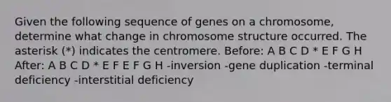 Given the following sequence of genes on a chromosome, determine what change in chromosome structure occurred. The asterisk (*) indicates the centromere. Before: A B C D * E F G H After: A B C D * E F E F G H -inversion -gene duplication -terminal deficiency -interstitial deficiency