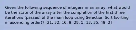 Given the following sequence of integers in an array, what would be the state of the array after the completion of the first three iterations (passes) of the main loop using Selection Sort (sorting in ascending order)? [21, 32, 16, 9, 28, 5, 13, 35, 49, 2]