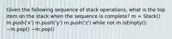 Given the following sequence of stack operations, what is the top item on the stack when the sequence is complete? m = Stack() m.push('x') m.push('y') m.push('z') while not m.isEmpty(): ~m.pop() ~m.pop()