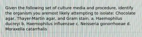 Given the following set of culture media and procedure, identify the organism you aremost likely attempting to isolate: Chocolate agar, Thayer-Martin agar, and Gram stain. a. Haemophilus ducreyi b. Haemophilus influenzae c. Neisseria gonorrhoeae d. Moraxella catarrhalis