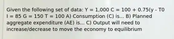 Given the following set of data: Y = 1,000 C = 100 + 0.75(y - T0 I = 85 G = 150 T = 100 A) Consumption (C) is... B) Planned aggregate expenditure (AE) is... C) Output will need to increase/decrease to move the economy to equilibrium