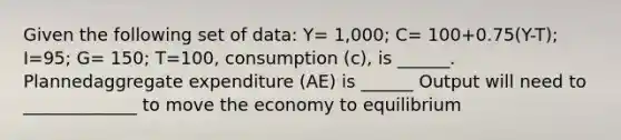 Given the following set of data: Y= 1,000; C= 100+0.75(Y-T); I=95; G= 150; T=100, consumption (c), is ______. Plannedaggregate expenditure (AE) is ______ Output will need to _____________ to move the economy to equilibrium