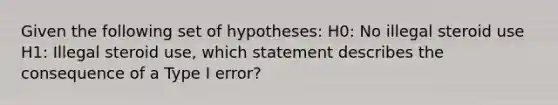 Given the following set of hypotheses: H0: No illegal steroid use H1: Illegal steroid use, which statement describes the consequence of a Type I error?