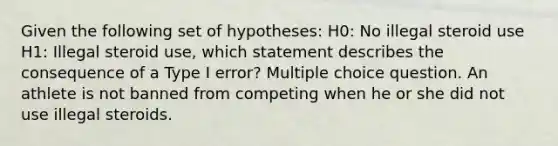 Given the following set of hypotheses: H0: No illegal steroid use H1: Illegal steroid use, which statement describes the consequence of a Type I error? Multiple choice question. An athlete is not banned from competing when he or she did not use illegal steroids.