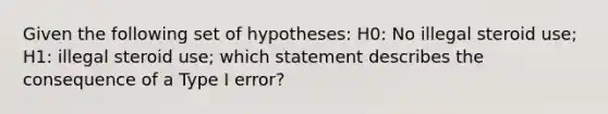 Given the following set of hypotheses: H0: No illegal steroid use; H1: illegal steroid use; which statement describes the consequence of a Type I error?