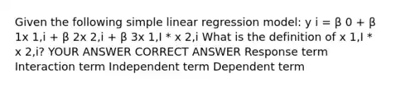 Given the following simple linear regression model: y i = β 0 + β 1x 1,i + β 2x 2,i + β 3x 1,I * x 2,i What is the definition of x 1,I * x 2,i? YOUR ANSWER CORRECT ANSWER Response term Interaction term Independent term Dependent term