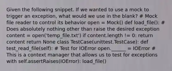 Given the following snippet. If we wanted to use a mock to trigger an exception, what would we use in the blank? # Mock file reader to control its behavior open = Mock() def load_file(): # Does absolutely nothing other than raise the desired exception content = open('temp_file.txt') if content.length != 0: return content return None class TestCase(unittest.TestCase): def test_read_file(self): # Test for IOError open.______ = IOError # This is a context manager that allows us to test for exceptions with self.assertRaises(IOError): load_file()