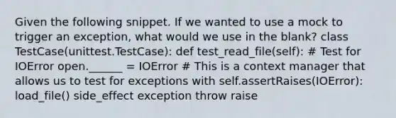 Given the following snippet. If we wanted to use a mock to trigger an exception, what would we use in the blank? class TestCase(unittest.TestCase): def test_read_file(self): # Test for IOError open.______ = IOError # This is a context manager that allows us to test for exceptions with self.assertRaises(IOError): load_file() side_effect exception throw raise