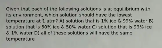 Given that each of the following solutions is at equilibrium with its environment, which solution should have the lowest temperature at 1 atm? A) solution that is 1% ice & 99% water B) solution that is 50% ice & 50% water C) solution that is 99% ice & 1% water D) all of these solutions will have the same temperature