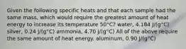 Given the following specific heats and that each sample had the same mass, which would require the greatest amount of heat energy to increase its temperature 50°C? water, 4.184 J/(g°C) silver, 0.24 J/(g°C) ammonia, 4.70 J/(g°C) All of the above require the same amount of heat energy. aluminum, 0.90 J/(g°C)