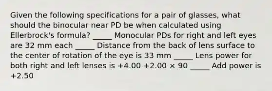 Given the following specifications for a pair of glasses, what should the binocular near PD be when calculated using Ellerbrock's formula? _____ Monocular PDs for right and left eyes are 32 mm each _____ Distance from the back of lens surface to the center of rotation of the eye is 33 mm _____ Lens power for both right and left lenses is +4.00 +2.00 × 90 _____ Add power is +2.50