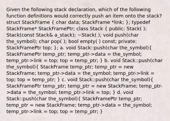 Given the following stack declaration, which of the following function definitions would correctly push an item onto the stack? struct StackFrame ( char data; StackFrame *link; ); typedef StackFrame* StackFramePtr; class Stack ( public: Stack( ); Stack(const Stack& a_stack); ~Stack( ); void push(char the_symbol); char pop( ); bool empty( ) const; private: StackFramePtr top; ); a. void Stack::push(char the_symbol)( StackFramePtr temp_ptr; temp_ptr->data = the_symbol; temp_ptr->link = top; top = temp_ptr; ) b. void Stack::push(char the_symbol)( StackFrame temp_ptr; temp_ptr = new StackFrame; temp_ptr->data = the_symbol; temp_ptr->link = top; top = temp_ptr; ) c. void Stack::push(char the_symbol)( StackFramePtr temp_ptr; temp_ptr = new StackFrame; temp_ptr->data = the_symbol; temp_ptr->link = top; ) d. void Stack::push(char the_symbol)( StackFramePtr temp_ptr; temp_ptr = new StackFrame; temp_ptr->data = the_symbol; temp_ptr->link = top; top = temp_ptr; )