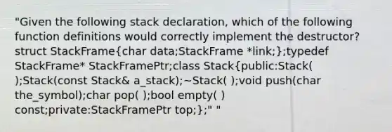 "Given the following stack declaration, which of the following function definitions would correctly implement the destructor?struct StackFrame(char data;StackFrame *link;);typedef StackFrame* StackFramePtr;class Stack(public:Stack( );Stack(const Stack& a_stack);~Stack( );void push(char the_symbol);char pop( );bool empty( ) const;private:StackFramePtr top;);" "