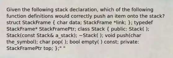 Given the following stack declaration, which of the following function definitions would correctly push an item onto the stack? struct StackFrame ( char data; StackFrame *link; ); typedef StackFrame* StackFramePtr; class Stack ( public: Stack( ); Stack(const Stack& a_stack); ~Stack( ); void push(char the_symbol); char pop( ); bool empty( ) const; private: StackFramePtr top; );" "