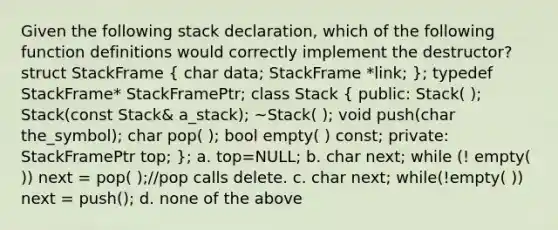 Given the following stack declaration, which of the following function definitions would correctly implement the destructor? struct StackFrame ( char data; StackFrame *link; ); typedef StackFrame* StackFramePtr; class Stack ( public: Stack( ); Stack(const Stack& a_stack); ~Stack( ); void push(char the_symbol); char pop( ); bool empty( ) const; private: StackFramePtr top; ); a. top=NULL; b. char next; while (! empty( )) next = pop( );//pop calls delete. c. char next; while(!empty( )) next = push(); d. none of the above