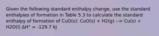 Given the following standard enthalpy change, use the standard enthalpies of formation in Table 5.3 to calculate the standard enthalpy of formation of CuO(s): CuO(s) + H2(g) --> Cu(s) + H2O(l) ΔH° = -129.7 kJ