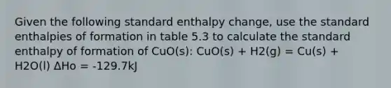 Given the following standard enthalpy change, use the standard enthalpies of formation in table 5.3 to calculate the standard enthalpy of formation of CuO(s): CuO(s) + H2(g) = Cu(s) + H2O(l) ΔHo = -129.7kJ